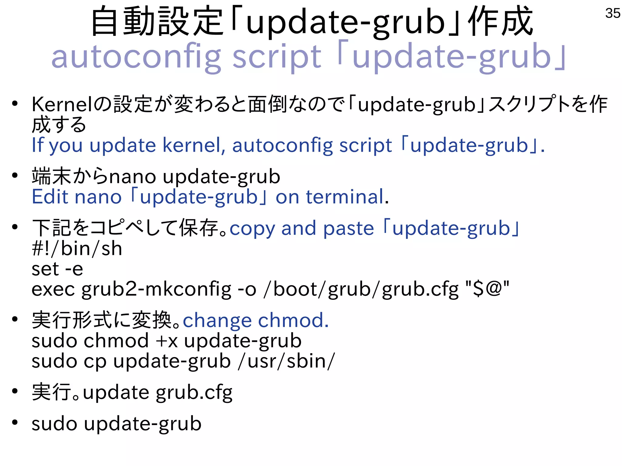 35
自動設定「update-grub」作成
autoconfig script 「update-grub」
●
Kernelの設定が変わると面倒なので「update-grub」スクリプトを作
成する
If you update kernel, autoconfig script 「update-grub」.
●
端末からnano update-grub
Edit nano 「update-grub」 on terminal.
●
下記をコピペして保存。copy and paste 「update-grub」
#!/bin/sh
set -e
exec grub2-mkconfig -o /boot/grub/grub.cfg "$@"
●
実行形式に変換。change chmod.
sudo chmod +x update-grub
sudo cp update-grub /usr/sbin/
●
実行。update grub.cfg
●
sudo update-grub
 