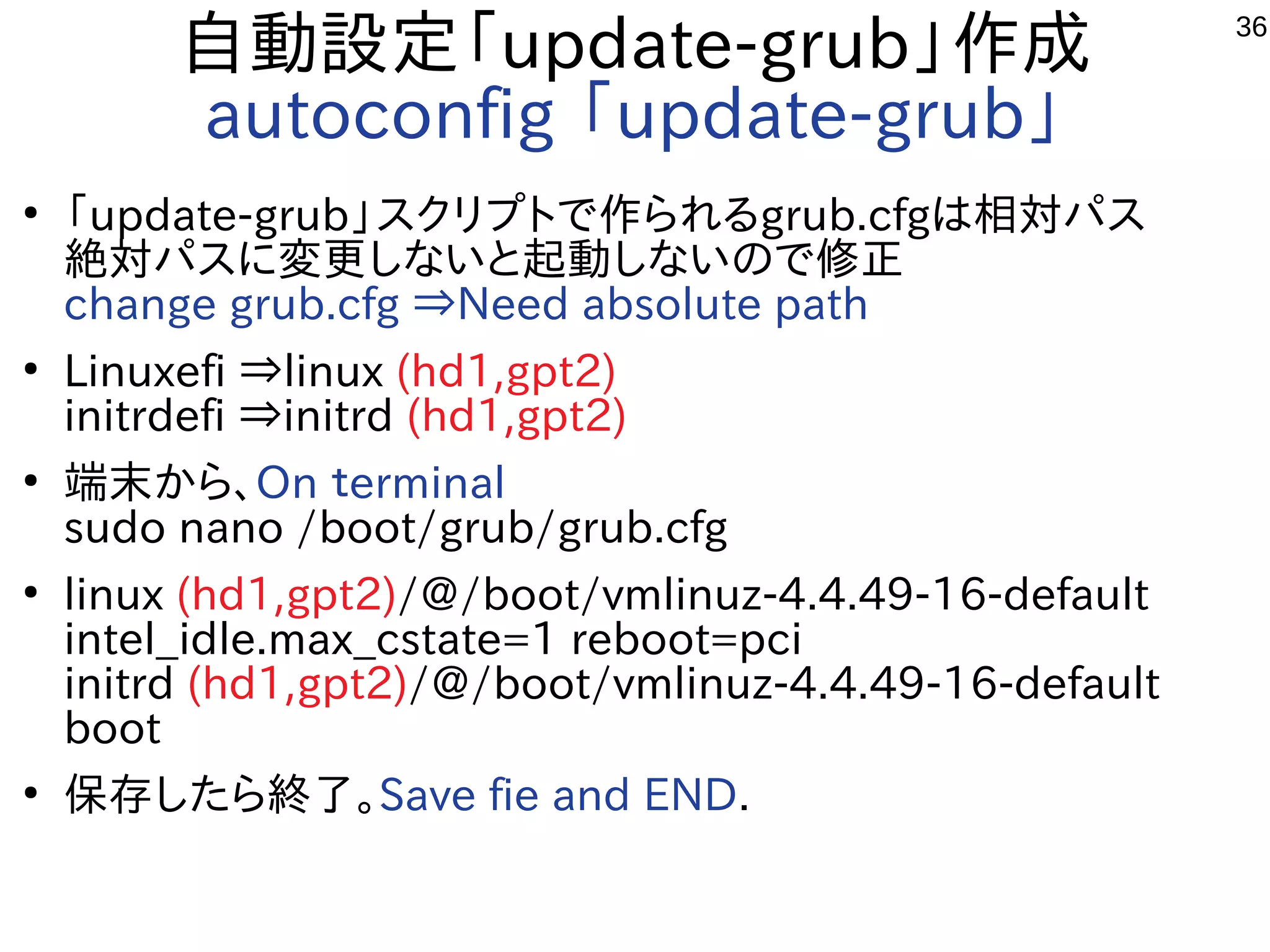 36
自動設定「update-grub」作成
autoconfig 「update-grub」
●
「update-grub」スクリプトで作られるgrub.cfgは相対パス
絶対パスに変更しないと起動しないので修正
change grub.cfg ⇒Need absolute path
●
Linuxefi ⇒linux (hd1,gpt2)
initrdefi ⇒initrd (hd1,gpt2)
●
端末から、On ｔerminal
sudo nano /boot/grub/grub.cfg
●
linux (hd1,gpt2)/@/boot/vmlinuz-4.4.49-16-default
intel_idle.max_cstate=1 reboot=pci
initrd (hd1,gpt2)/@/boot/vmlinuz-4.4.49-16-default
boot
●
保存したら終了。Save fie and END.
 