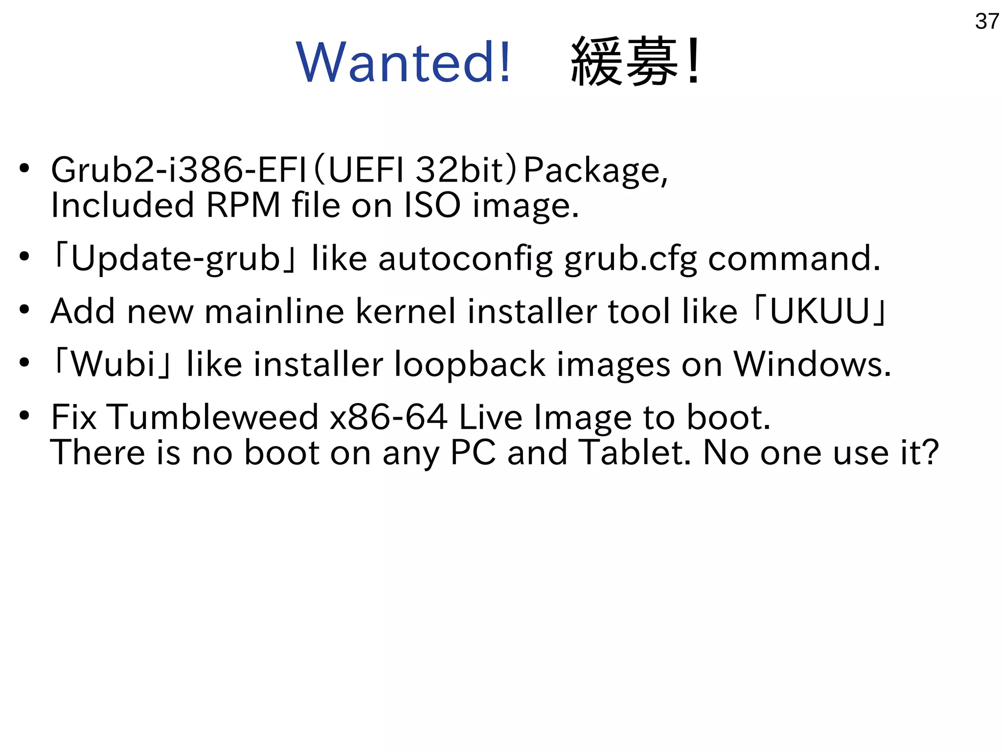 37
Wanted!　緩募！
●
Grub2-i386-EFI（UEFI 32bit）Package,
Included RPM file on ISO image.
●
「Update-grub」 like autoconfig grub.cfg command.
●
Add new mainline kernel installer tool like 「UKUU」
●
「Wubi」 like installer loopback images on Windows.
●
Fix Tumbleweed x86-64 Live Image to boot.
There is no boot on any PC and Tablet. No one use it?
 