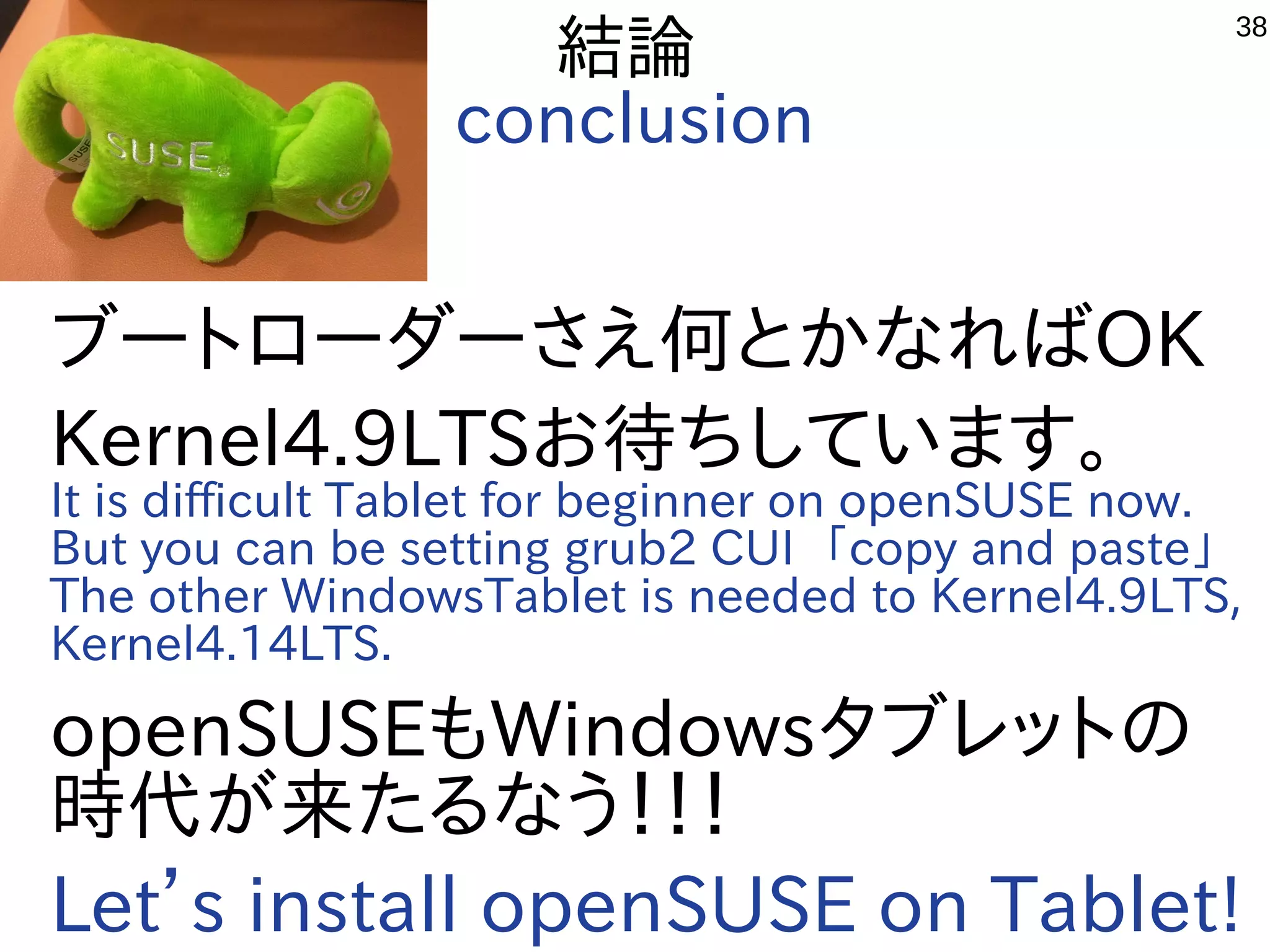 38
結論
conclusion
ブートローダーさえ何とかなればOK
Kernel4.9LTSお待ちしています。
It is difficult Tablet for beginner on openSUSE now.
But you can be setting grub2 CUI 「copy and paste」
The other WindowsTablet is needed to Kernel4.9LTS,
Kernel4.14LTS.
openSUSEもWindowsタブレットの
時代が来たるなう！！！
Let’s install openSUSE on Tablet!
 