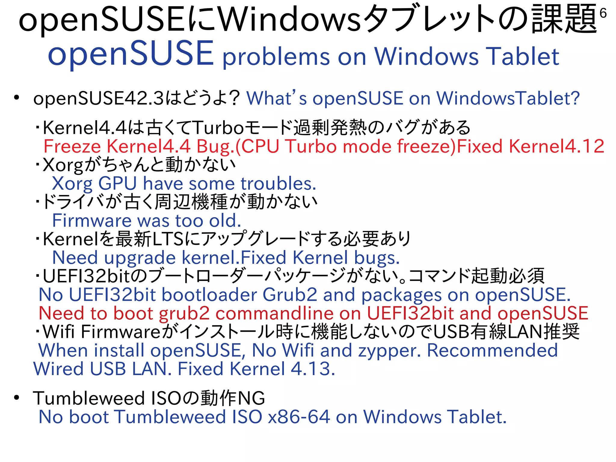 6
openSUSEにWindowsタブレットの課題
openSUSE problems on Windows Tablet
●
openSUSE42.3はどうよ？ What’s openSUSE on WindowsTablet?
・Kernel4.4は古くてTurboモード過剰発熱のバグがある
Freeze Kernel4.4 Bug.(CPU Turbo mode freeze)Fixed Kernel4.12
・Xorgがちゃんと動かない
　Xorg GPU have some troubles.
・ドライバが古く周辺機種が動かない
　Firmware was too old.
・Kernelを最新LTSにアップグレードする必要あり
　Need upgrade kernel.Fixed Kernel bugs.
・UEFI32bitのブートローダーパッケージがない。コマンド起動必須
No UEFI32bit bootloader Grub2 and packages on openSUSE.
Need to boot grub2 commandline on UEFI32bit and openSUSE
・Wifi Firmwareがインストール時に機能しないのでUSB有線LAN推奨
When install openSUSE, No Wifi and zypper. Recommended
Wired USB LAN. Fixed Kernel 4.13. 　
●
Tumbleweed ISOの動作NG
No boot Tumbleweed ISO x86-64 on Windows Tablet.
 