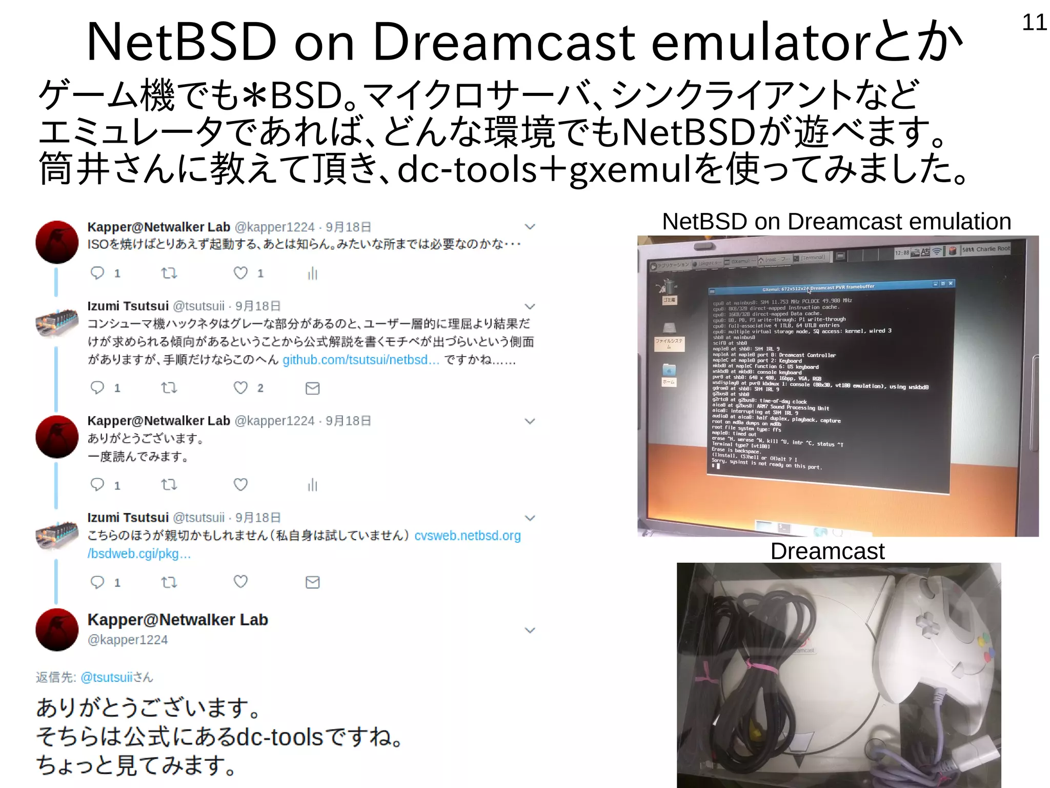 11
NetBSD on Dreamcast emulatorとか
Dreamcast
ゲーム機でも＊BSD。マイクロサーバ、シンクライアントなど
エミュレータであれば、どんな環境でもNetBSDが遊べます。
筒井さんに教えて頂き、dc-tools＋gxemulを使ってみました。
NetBSD on Dreamcast emulation
 