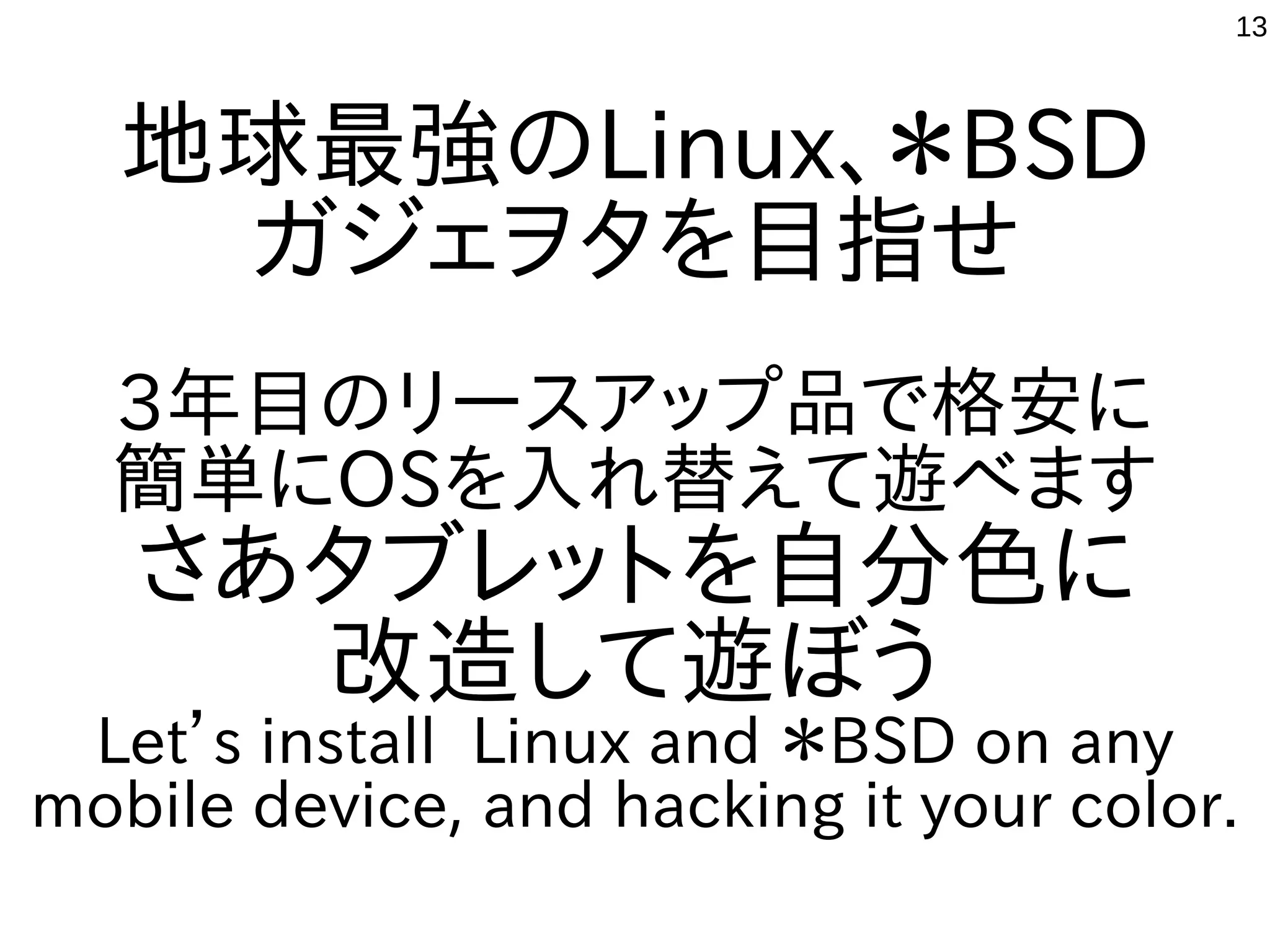 13
地球最強のLinux、＊BSD
ガジェヲタを目指せ
3年目のリースアップ品で格安に
簡単にOSを入れ替えて遊べます
さあタブレットを自分色に
改造して遊ぼう
Let’s install Linux and ＊BSD on any
mobile device, and hacking it your color.
 