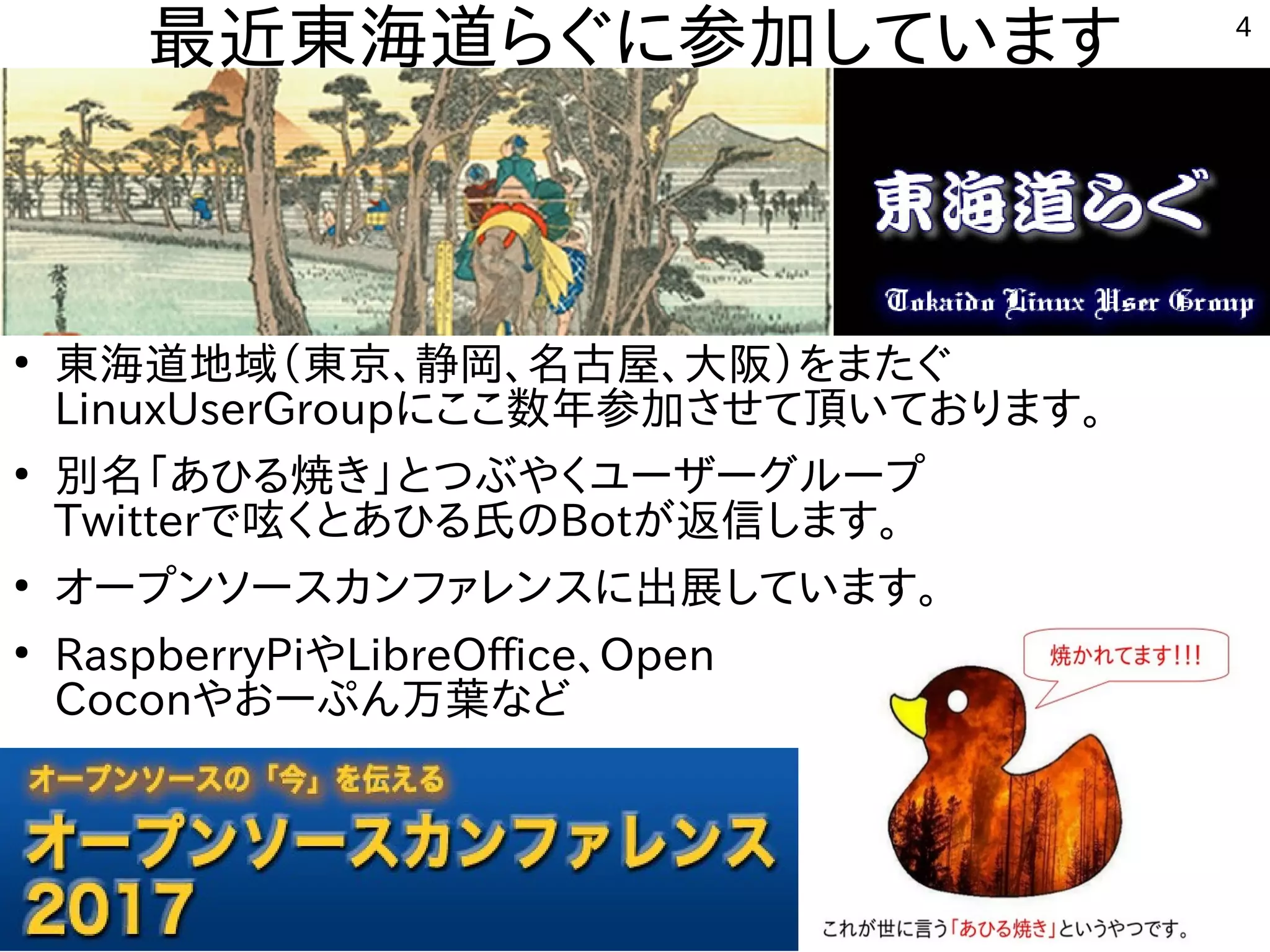 4
最近東海道らぐに参加しています
●
東海道地域（東京、静岡、名古屋、大阪）をまたぐ
LinuxUserGroupにここ数年参加させて頂いております。
●
別名「あひる焼き」とつぶやくユーザーグループ
Twitterで呟くとあひる氏のBotが返信します。
●
オープンソースカンファレンスに出展しています。
●
RaspberryPiやLibreOffice、Open
Coconやおーぷん万葉など
 