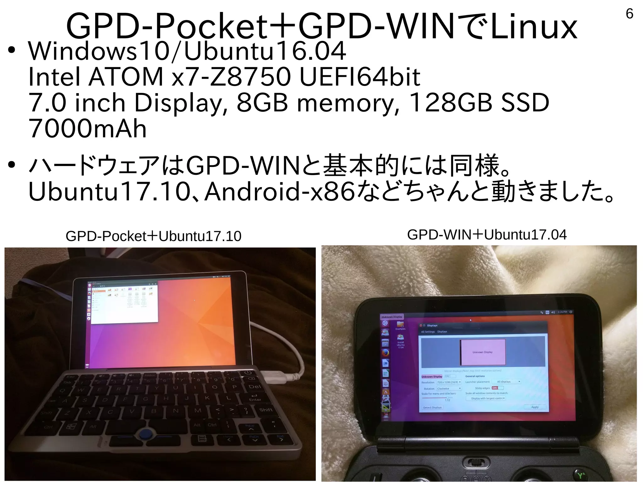 6
GPD-Pocket＋GPD-WINでLinux●
Windows10/Ubuntu16.04
Intel ATOM x7-Z8750 UEFI64bit
7.0 inch Display, 8GB memory, 128GB SSD
7000mAh
●
ハードウェアはGPD-WINと基本的には同様。
Ubuntu17.10、Android-x86などちゃんと動きました。
GPD-WIN＋Ubuntu17.04GPD-Pocket＋Ubuntu17.10
 