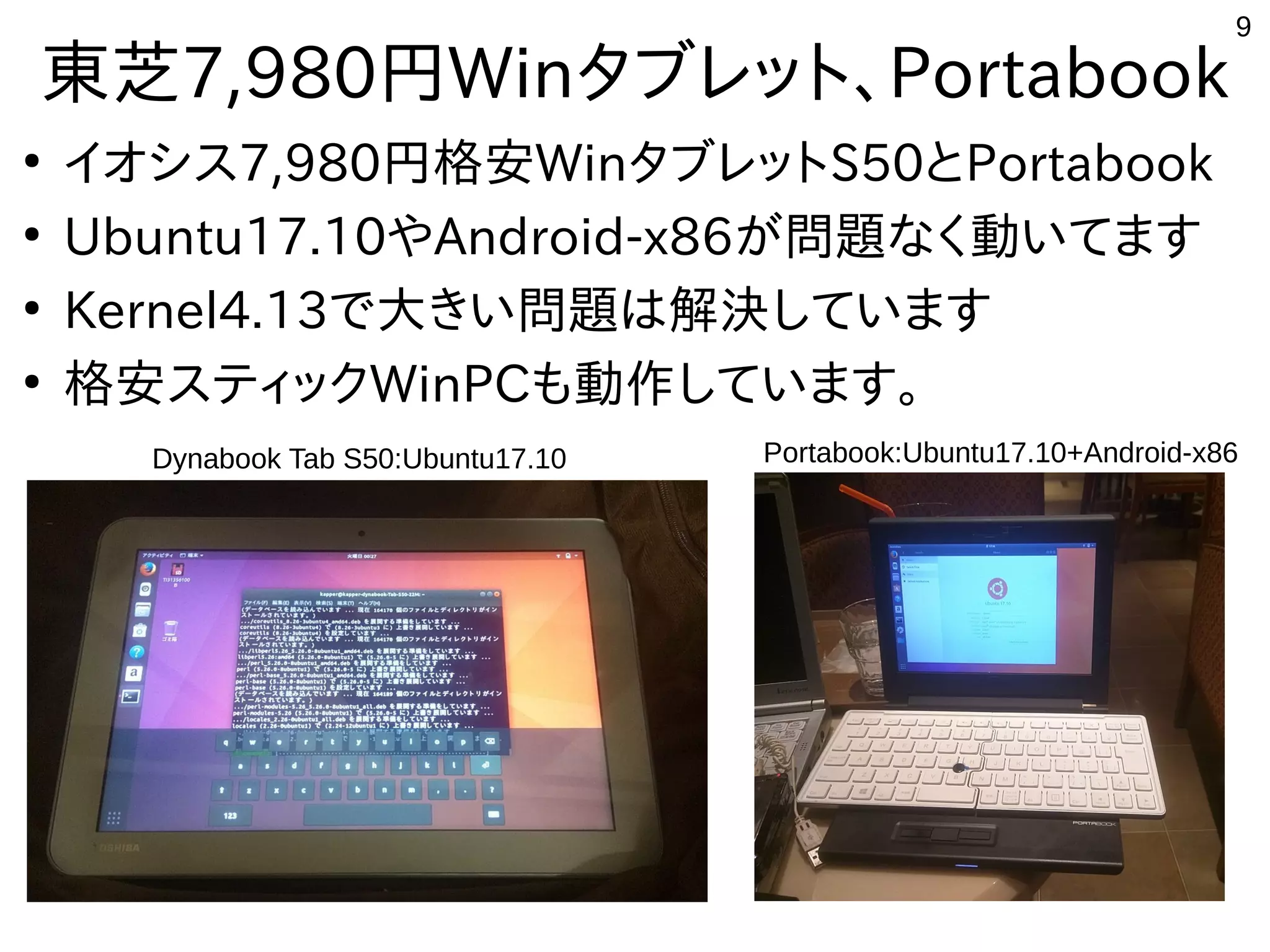 9
東芝7,980円Winタブレット、Portabook
●
イオシス7,980円格安WinタブレットS50とPortabook
●
Ubuntu17.10やAndroid-x86が問題なく動いてます
●
Kernel4.13で大きい問題は解決しています
●
格安スティックWinPCも動作しています。
Portabook:Ubuntu17.10+Android-x86Dynabook Tab S50:Ubuntu17.10
 