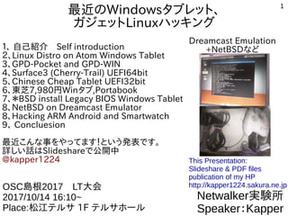 1
最近のWindowsタブレット、
ガジェットLinuxハッキング
１、 自己紹介　Self introduction
２、Linux Distro on Atom Windows Tablet
3、GPD-Pocket and GPD-WIN
4、Surface3 (Cherry-Trail) UEFI64bit
5、Chinese Cheap Tablet UEFI32bit
6、東芝7,980円Winタブ,Portabook
7、＊BSD install Legacy BIOS Windows Tablet
8、NetBSD on Dreamcast Emulator
8、Hacking ARM Android and Smartwatch
9、 Concluesion
最近こんな事をやってます！という発表です。
詳しい話はSlideshareで公開中
@kapper1224
Netwalker実験所
Speaker：Kapper
OSC島根2017　LT大会
2017/10/14 16:10~
Place:松江テルサ 1F テルサホール
This Presentation:
Slideshare & PDF files
publication of my HP
http://kapper1224.sakura.ne.jp
Dreamcast Emulation
+NetBSDなど
 