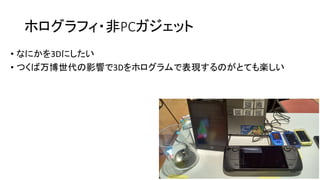 ホログラフィ・非PCガジェット
• なにかを3Dにしたい
• つくば万博世代の影響で3Dをホログラムで表現するのがとても楽しい
 