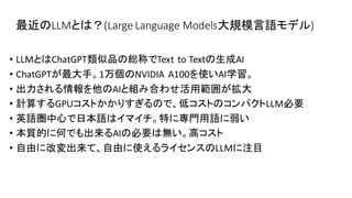 最近のLLMとは？(Large Language Models大規模言語モデル)
• LLMとはChatGPT類似品の総称でText to Textの生成AI
• ChatGPTが最大手。1万個のNVIDIA A100を使いAI学習。
• 出力される情報を他のAIと組み合わせ活用範囲が拡大
• 計算するGPUコストかかりすぎるので、低コストのコンパクトLLM必要
• 英語圏中心で日本語はイマイチ。特に専門用語に弱い
• 本質的に何でも出来るAIの必要は無い。高コスト
• 自由に改変出来て、自由に使えるライセンスのLLMに注目
 