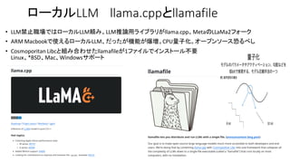 ローカルLLM llama.cppとllamafile
• LLM禁止職場ではローカルLLM頼み。LLM推論用ライブラリがllama.cpp。MetaのLLaMa2フォーク
• ARM Macbookで使えるローカルLLM、だったが機能が爆増。CPU量子化。オープンソース恐るべし
• Cosmoporitan Libcと組み合わせたllamafileが1ファイルでインストール不要
Linux、*BSD、Mac、Windowsサポート
 