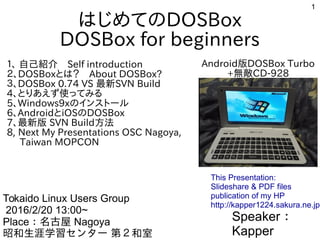 1
はじめてのDOSBox
DOSBox for beginners
１、 自己紹介　Self introduction
２、DOSBoxとは？　About DOSBox?
３、DOSBox 0.74 VS 最新SVN Build
4、とりあえず使ってみる
5、Windows9xのインストール
6、AndroidとiOSのDOSBox
7、最新版 SVN Build方法
8, Next My Presentations OSC Nagoya,
Taiwan MOPCON
Speaker：
Kapper
Tokaido Linux Users Group
2016/2/20 13:00~
Place：名古屋 Nagoya
昭和生涯学習センター 第２和室
This Presentation:
Slideshare & PDF files
publication of my HP
http://kapper1224.sakura.ne.jp
Android版DOSBox Turbo
+無敵CD-928
 
