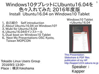 1
Windows10タブレットにUbuntu16.04を
色々入れてみた 2016年度版
Install Ubuntu16.04 on Windows10 Tablet
１、 自己紹介　Self introduction
２、About Ubuntu16.04 on Windows10?
３、Wubi for Ubuntu16.04
4、Ubuntu16.04のインストール
5、Dual boot on Windows10 Tablet
6、 Next My Presentations OSC Kyoto,
Taiwan MOPCON
Speaker：
Kapper
第15回伊勢IT交流会
2016/9/22 13:00~
Place：伊勢Ise
This Presentation:
Slideshare & PDF files
publication of my HP
http://kapper1224.sakura.ne.jp
Windows10 Tablet
+Ubuntu16.04
 