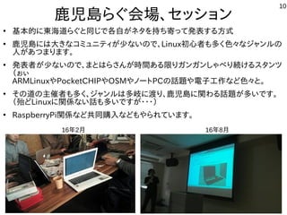 10
鹿児島らぐ会場、セッション
●
基本的に東海道らぐと同じで各自がネタを持ち寄って発表する方式
●
鹿児島には大きなコミュニティが少ないので、Linux初心者も多く色々なジャンルの
人があつまります。
●
発表者が少ないので、まとはらさんが時間ある限りガンガンしゃべり続けるスタンツ
（ぉぃ
ARMLinuxやPocketCHIPやOSMやノートPCの話題や電子工作など色々と。
●
その道の主催者も多く、ジャンルは多岐に渡り、鹿児島に関わる話題が多いです。
（殆どLinuxに関係ない話も多いですが・・・）
●
RaspberryPi関係など共同購入などもやられています。
16年2月 16年8月
 