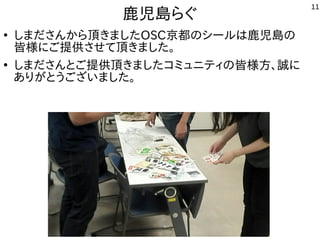 11
鹿児島らぐ
●
しまださんから頂きましたOSC京都のシールは鹿児島の
皆様にご提供させて頂きました。
●
しまださんとご提供頂きましたコミュニティの皆様方、誠に
ありがとうございました。
 