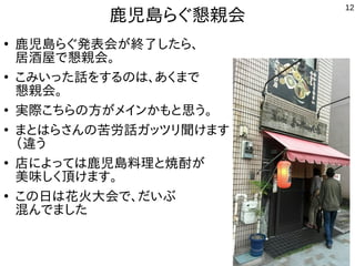 12
鹿児島らぐ懇親会
●
鹿児島らぐ発表会が終了したら、
居酒屋で懇親会。
●
こみいった話をするのは、あくまで
懇親会。
●
実際こちらの方がメインかもと思う。
●
まとはらさんの苦労話ガッツリ聞けます
（違
●
店によっては鹿児島料理と焼酎が
美味しく頂けます。
●
この日は花火大会で、だいぶ
混んでました
 