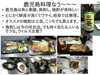 14
鹿児島料理なう〜〜〜
●
鹿児島は魚と黒豚、鳥刺し、焼酎が美味しい
●
とにかく鮮度が高くてウマイ。岐阜では無理。
●
オススメの焼酎は三岳。こっちでも買えます。
●
鳥刺しは今の所合法。でも時々当たる人いる
そうな。ウィルス注意？
 