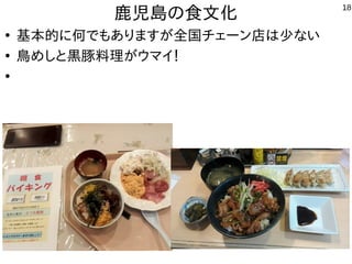 18
鹿児島の食文化
●
基本的に何でもありますが全国チェーン店は少ない
●
鳥めしと黒豚料理がウマイ！
●
肉だけじゃなくて、絶妙な味付けとソースが最高！
 