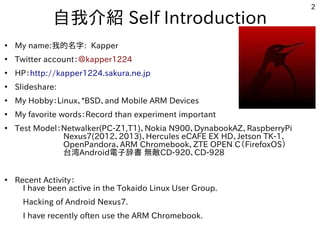 2
自我介紹 Self Introduction
●
My name:我的名字: Kapper
●
Twitter account：＠kapper1224
●
HP：http://kapper1224.sakura.ne.jp
●
Slideshare:
●
My Hobby：Linux、*BSD、and Mobile ARM Devices
●
My favorite words：Record than experiment important
●
Test Model：Netwalker(PC-Z1,T1)、Nokia N900、DynabookAZ、RaspberryPi
　　　　　　Nexus7(2012、2013)、Hercules eCAFE EX HD、Jetson TK-1、
　　　　　　OpenPandora、ARM Chromebook、ZTE OPEN C（FirefoxOS）
　　　　　　台湾Android電子辞書 無敵CD-920、CD-928
　　　　　　　
●
Recent Activity：
　I have been active in the Tokaido Linux User Group.
　Hacking of Android Nexus7.
　I have recently often use the ARM Chromebook.
 