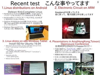 3
Recent test　こんな事やってます
1.Linux distributions on Android 2. Electronic Circuit on ARM
3. Linux distro on x86 Windows Tablet 4. Plesentations in Asia(HongKong,Taiwan)
Opensouce Conference
RaspberryPiを使ってLチカ
昔に戻って、電子回路工作を楽しんでます
 