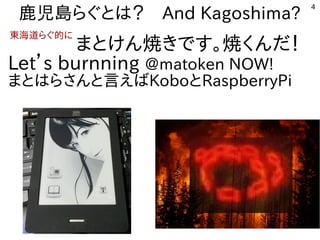 4
鹿児島らぐとは？　And Kagoshima?
　　　　　　　まとけん焼きです。焼くんだ！
Let’s burnning @matoken NOW!
まとはらさんと言えばKoboとRaspberryPi
東海道らぐ的に
 