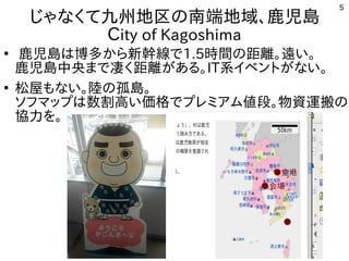 5
じゃなくて九州地区の南端地域、鹿児島
City of Kagoshima
●
鹿児島は博多から新幹線で1.5時間の距離。遠い。
鹿児島中央まで凄く距離がある。IT系イベントがない。
●
松屋もない。陸の孤島。
ソフマップは数割高い価格でプレミアム値段。物資運搬の
協力を。
●空港
●会場
●●鹿屋
　会場
 