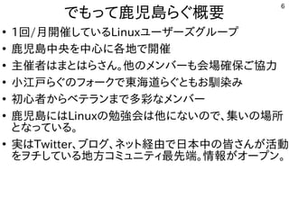 6
でもって鹿児島らぐ概要
●
1回/月開催しているLinuxユーザーズグループ
●
鹿児島中央を中心に各地で開催
●
主催者はまとはらさん。他のメンバーも会場確保ご協力
●
小江戸らぐのフォークで東海道らぐともお馴染み
●
初心者からベテランまで多彩なメンバー
●
鹿児島にはLinuxの勉強会は他にないので、集いの場所
となっている。
●
実はTwitter、ブログ、ネット経由で日本中の皆さんが活動
をヲチしている地方コミュニティ最先端。情報がオープン。
 