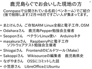 7
鹿児島らぐでお会いした現地の方
Connpassで公開されている名前（ペンネーム）でご紹介
2月⇒8月の間ですごい人が集まってます。
●
まとけんさん ご存知ARM Linux全般と電子工作、OSM
●
Oさん　鹿児島Pepper勉強会主催者
●
Seさん　ベテランLinux使い　Arduinoネタ
●
Mさん　RaspberryPiと電子工作
　ソフトウェアテスト勉強会主催者
●
Shiさん　Frontendのビルドツール（Make）
●
Saさん　Wikisourceの編集者　鹿児島県史
●
Nさん　OSSにコミットした話
●
小笠原さん　LibreOfficeとUbuntu
 