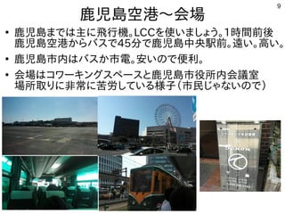 9
鹿児島空港〜会場
●
鹿児島までは主に飛行機。LCCを使いましょう。1時間前後
鹿児島空港からバスで45分で鹿児島中央駅前。遠い。高い。
●
鹿児島市内はバスか市電。安いので便利。
●
会場はコワーキングと鹿児島市役所内会議室。場所取りに
非常に苦労している様子（鹿児島市民じゃないので）
 