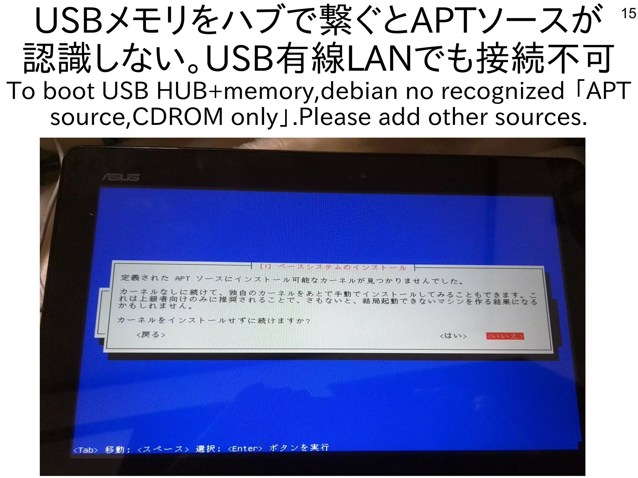 15
USBメモリをハブで繋ぐとAPTソースが
認識しない。USB有線LANでも接続不可
To boot USB HUB+memory,debian no recognized 「APT
source,CDROM only」.Please add other sources.
 