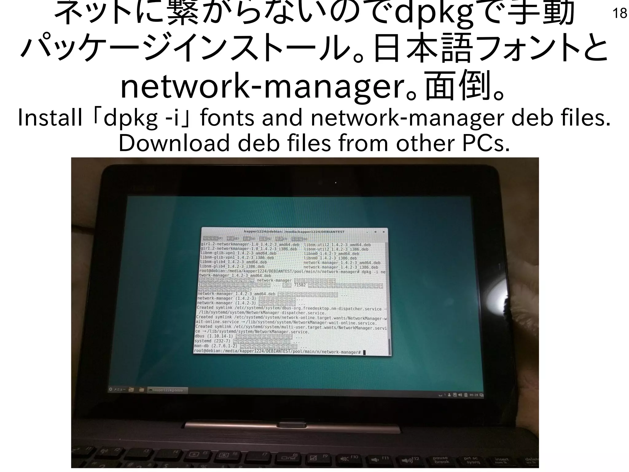 18ネットに繋がらないのでdpkgで手動
パッケージインストール。日本語フォントと
network-manager。面倒。
Install 「dpkg -i」 fonts and network-manager deb files.
Download deb files from other PCs.
 