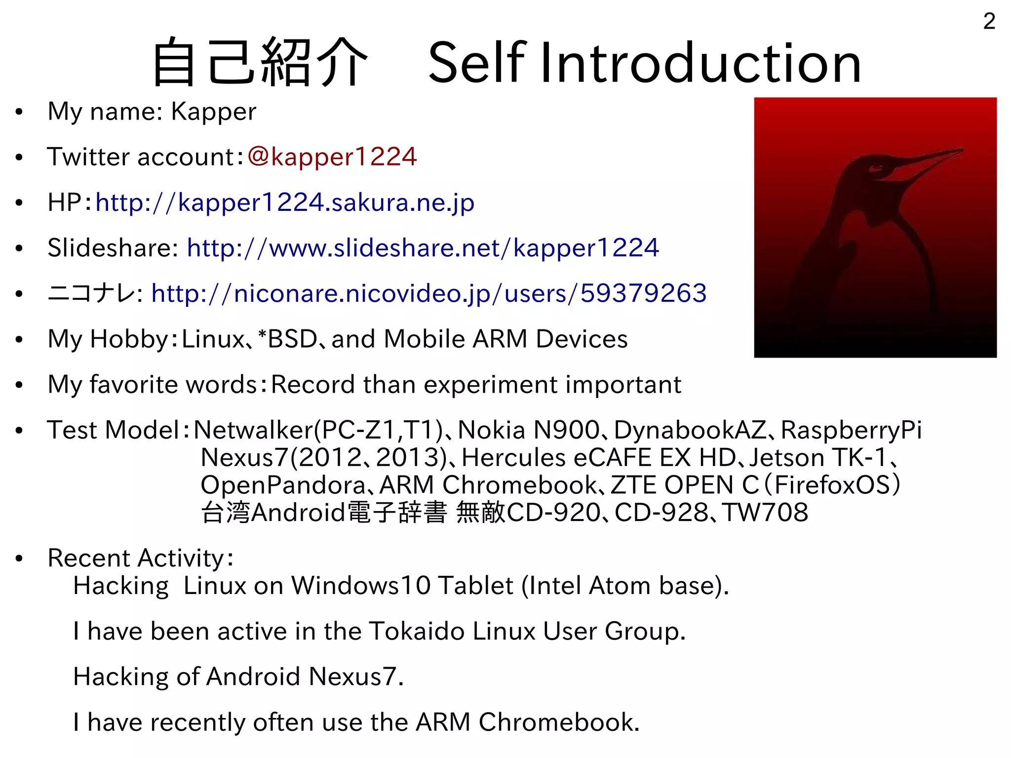 2
自己紹介　Self Introduction
● My name: Kapper
● Twitter account：＠kapper1224
● HP：http://kapper1224.sakura.ne.jp
● Slideshare: http://www.slideshare.net/kapper1224
● ニコナレ: http://niconare.nicovideo.jp/users/59379263
● My Hobby：Linux、*BSD、and Mobile ARM Devices
● My favorite words：Record than experiment important
● Test Model：Netwalker(PC-Z1,T1)、Nokia N900、DynabookAZ、RaspberryPi
　　　　　　Nexus7(2012、2013)、Hercules eCAFE EX HD、Jetson TK-1、
　　　　　　OpenPandora、ARM Chromebook、ZTE OPEN C（FirefoxOS）
　　　　　　台湾Android電子辞書 無敵CD-920、CD-928、TW708　　　　　　
● Recent Activity：
　Hacking Linux on Windows10 Tablet (Intel Atom base).
　I have been active in the Tokaido Linux User Group.
　Hacking of Android Nexus7.
　I have recently often use the ARM Chromebook.
 