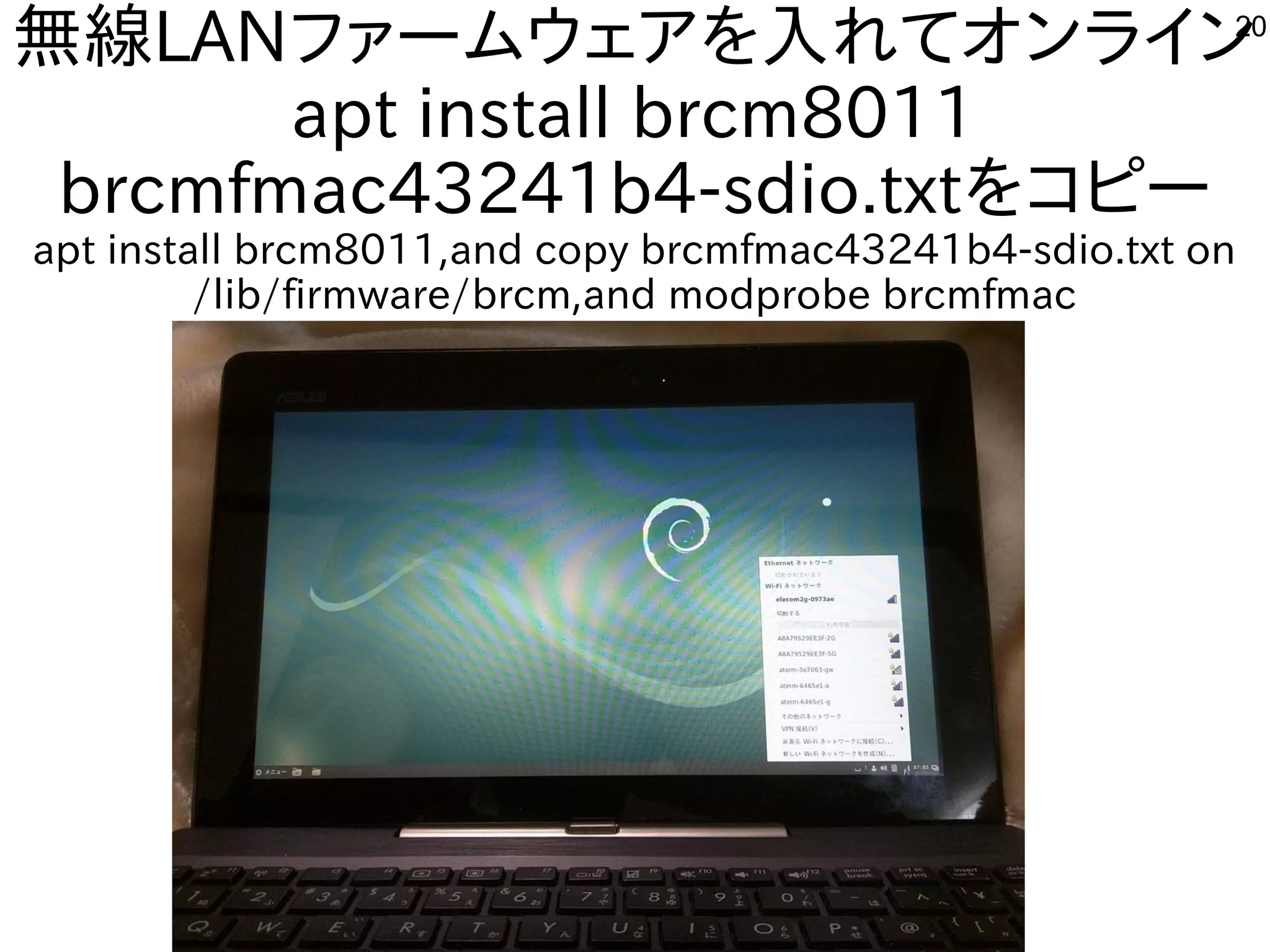 20
無線LANファームウェアを入れてオンライン
apt install brcm8011
brcmfmac43241b4-sdio.txtをコピー
apt install brcm8011,and copy brcmfmac43241b4-sdio.txt on
/lib/firmware/brcm,and modprobe brcmfmac
 