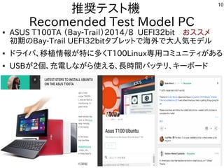 10
推奨テスト機　
Recomended Test Model PC
● ASUS T100TA （Bay-Trail）2014/8 UEFI32bit　おススメ
初期のBay-Trail UEFI32bitタブレットで海外で大人気モデル
● ドライバ、移植情報が特に多くT100Linux専用コミュニティがある
● USBが2個、充電しながら使える、長時間バッテリ、キーボード
 