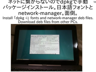 18ネットに繋がらないのでdpkgで手動
パッケージインストール。日本語フォントと
network-manager。面倒。
Install 「dpkg -i」 fonts and network-manager deb files.
Download deb files from other PCs.
 