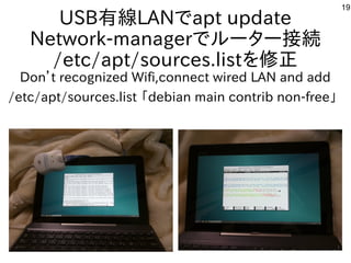 19
USB有線LANでapt update
Network-managerでルーター接続
/etc/apt/sources.listを修正
Don’t recognized Wifi,connect wired LAN and add
/etc/apt/sources.list 「debian main contrib non-free」
 