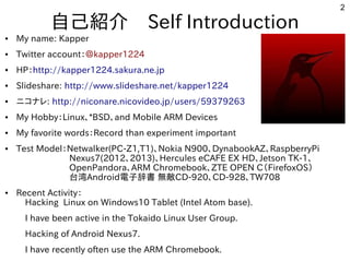 2
自己紹介　Self Introduction
● My name: Kapper
● Twitter account：＠kapper1224
● HP：http://kapper1224.sakura.ne.jp
● Slideshare: http://www.slideshare.net/kapper1224
● ニコナレ: http://niconare.nicovideo.jp/users/59379263
● My Hobby：Linux、*BSD、and Mobile ARM Devices
● My favorite words：Record than experiment important
● Test Model：Netwalker(PC-Z1,T1)、Nokia N900、DynabookAZ、RaspberryPi
　　　　　　Nexus7(2012、2013)、Hercules eCAFE EX HD、Jetson TK-1、
　　　　　　OpenPandora、ARM Chromebook、ZTE OPEN C（FirefoxOS）
　　　　　　台湾Android電子辞書 無敵CD-920、CD-928、TW708　　　　　　
● Recent Activity：
　Hacking Linux on Windows10 Tablet (Intel Atom base).
　I have been active in the Tokaido Linux User Group.
　Hacking of Android Nexus7.
　I have recently often use the ARM Chromebook.
 