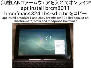 20
無線LANファームウェアを入れてオンライン
apt install brcm8011
brcmfmac43241b4-sdio.txtをコピー
apt install brcm8011,and copy brcmfmac43241b4-sdio.txt on
/lib/firmware/brcm,and modprobe brcmfmac
 