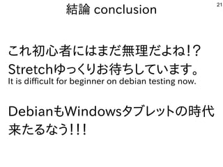 21
結論 conclusion
これ初心者にはまだ無理だよね！？
Stretchゆっくりお待ちしています。
It is difficult for beginner on debian testing now.
DebianもWindowsタブレットの時代
来たるなう！！！
 
