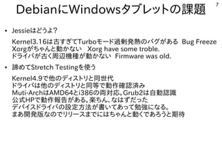7
DebianにWindowsタブレットの課題
● Jessieはどうよ？
Kernel3.16は古すぎてTurboモード過剰発熱のバグがある Bug Freeze
Xorgがちゃんと動かない Xorg have some troble.
ドライバが古く周辺機種が動かない Firmware was old.
● 諦めてStretch Testingを使う
Kernel4.9で他のディストリと同世代
ドライバは他のディストリと同等で動作確認済み
Muti-ArchはAMD64とi386の両対応。Grub2は自動認識
公式HPで動作報告がある。楽ちん、なはずだった
デバイスドライバの設定方法が書いてあって勉強になる。
まあ開発版なのでリリースまでにはちゃんと動くであろうと期待
 