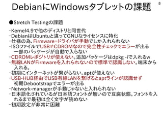 8
DebianにWindowsタブレットの課題
●Stretch Testingの課題
・Kernel4.9で他のディストリと同世代
・DebianはUbuntuと違ってGNUなライセンスに特化
・仕様の為、Firmware=ドライバが手動でしか入れられない
・ISOファイルでUSB≠CDROMなので完全性チェックでエラーが出る
　一部のパッケージが自動で入らない
・CDROMレポジトリが使えない。追加パッケージはdpkg -iで入れるw
・無線LANがFirmwareを入れられないので標準で認識しない。端末から
　入れる。
・初期にインターネットが繋がらない。aptが使えない
・USB-HUB経由でUSB有線LANを繋げるとaptラインが認識せず
　初期Debootstrapでエラーが出る
・Network-managerが手動じゃないと入れられない
・日本語化されているが日本語フォントが無いので豆腐状態。フォントを入
　れるまで最初は全く文字が読めない
・初期設定が非常に困難
 