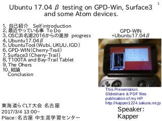 1
Ubuntu 17.04 β testing on GPD-Win, Surface3
and some Atom devices.
１、 自己紹介　Self introduction
２、最近やっている事 To Do
３、OSC浜名湖2016からの進捗 progress
４、Ubuntu17.04β
５、UbuntuTool（Wubi、UKUU、IGD）
６、GPD-WIN（Cherry-Trail）
７、Surface3（Cherry-Trail）
８、T100TA and Bay-Trail Tablet
９、The Ohers
１０、結論
Conclusion
Speaker：
Kapper
東海道らぐLT大会 名古屋
2017/3/4 13:00~
Place：名古屋 中生涯学習センター
This Presentation:
Slideshare & PDF files
publication of my HP
http://kapper1224.sakura.ne.jp
GPD-WIN
+Ubuntu17.04β
 