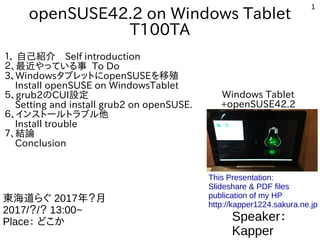 1
openSUSE42.2 on Windows Tablet
T100TA
１、 自己紹介　Self introduction
２、最近やっている事 To Do
3、WindowsタブレットにopenSUSEを移殖
Install openSUSE on WindowsTablet
５、grub2のCUI設定
Setting and install grub2 on openSUSE.
６、インストールトラブル他
Install trouble
７、結論
Conclusion
Speaker：
Kapper
東海道らぐ 2017年？月
2017/？/？ 13:00~
Place： どこか
This Presentation:
Slideshare & PDF files
publication of my HP
http://kapper1224.sakura.ne.jp
Windows Tablet
+openSUSE42.2
 