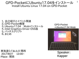 1
GPD-PocketにUbuntu17.04をインストール
Install Ubuntu Linux 17.04 on GPD-Pocket
１、 自己紹介とイベント関連
２、GPD-Pocket概要
３、Ubuntu17.04　Wubiインストール
４、Intel Graphics Driver OSS版
5、パッチスクリプト
６、まとめ
Speaker：
Kapper
東海道らぐ&LILO 関西
201７/8/27 　13:00~
Place： 関西
GPD-Pocket
+Ubuntu17.04 Wubi
 