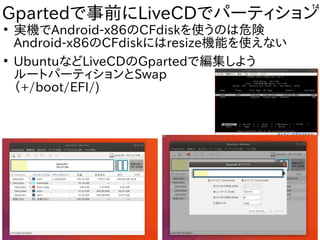 14
Gpartedで事前にLiveCDでパーティション
●
実機でAndroid-x86のCFdiskを使うのは危険
Android-x86のCFdiskにはresize機能を使えない
●
UbuntuなどLiveCDのGpartedで編集しよう
ルートパーティションとSwap
（+/boot/EFI/)
 