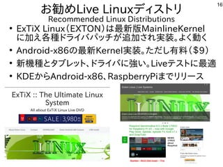 16
お勧めLive Linuxディストリ
Recommended Linux Distributions
●
ExTiX Linux（EXTON）は最新版MainlineKernel
に加え各種ドライバパッチが追加され実装。よく動く
●
Android-x86の最新Kernel実装。ただし有料（＄9）
●
新機種とタブレット、ドライバに強い。Liveテストに最適
●
KDEからAndroid-x86、RaspberryPiまでリリース
 