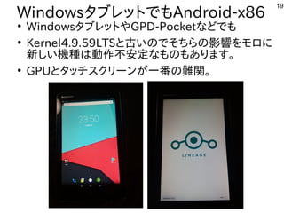 19
WindowsタブレットでもAndroid-x86
●
WindowsタブレットやGPD-Pocketなどでも
●
Kernel4.9.59LTSと古いのでそちらの影響をモロに
新しい機種は動作不安定なものもあります。
●
GPUとタッチスクリーンが一番の難関。
 
