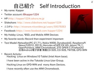 2
自己紹介　Self Introduction
●
My name: Kapper
●
Twitter account：＠kapper1224
●
HP：http://kapper1224.sakura.ne.jp
●
Slideshare: http://www.slideshare.net/kapper1224
●
ニコナレ: http://niconare.nicovideo.jp/users/59379263
●
Facebook：https://www.facebook.com/kapper1224/
●
My Hobby：Linux、*BSD、and Mobile ARM Devices
●
My favorite words：Record than experiment important
●
Test Model：Netwalker(PC-Z1,T1)、Nokia N900、DynabookAZ、RaspberryPi
　　　　　　Nexus7(2012、2013)、Hercules eCAFE EX HD、Jetson TK-1、
　　　　　　OpenPandora、ARM Chromebook、ZTE OPEN C（FirefoxOS）
　　　　　　台湾Android電子辞書 無敵CD-920、CD-928、TW708、GPD-WIN　　　
●
Recent Activity：
　Hacking Linux on Windows10 Tablet (Intel Atom base).
　I have been active in the Tokaido Linux User Group.
　Hacking Linux on GPD-WIN and many Atom Devices.
　I have recently often use the ARM Chromebook.
 