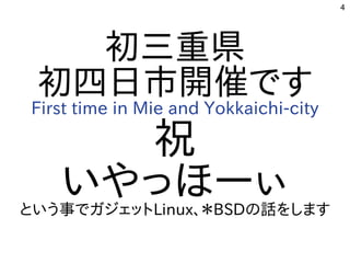 4
初三重県
初四日市開催です
First time in Mie and Yokkaichi-city
祝
いやっほーぃという事でガジェットLinux、＊BSDの話をします
 
