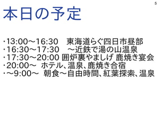 5
本日の予定
・１３:00〜16:30　東海道らぐ四日市昼部
・16:30〜17:30　〜近鉄で湯の山温泉
・17:30〜20:00 囲炉裏やましげ 鹿焼き宴会
・20:00〜 ホテル、温泉、鹿焼き合宿
・〜9:00〜 朝食〜自由時間、紅葉探索、温泉
 
