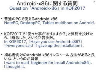 7
Android-x86に関する質問
Question 「Android-x86」 in KOF2017
●
普通のPCで使えるAndroid-x86
NotePC, DesktopPC, Tablet multiboot on Android.
●
KOF2017で「使った事がありますか？」と質問を投げた
ら、「断念した」という回答多数。
In KOF2017, 「Have you use Android-x86?」
⇒everyone said 「I gave up the installation」.
●
初心者向けのAndroid-x86インストール方法があると良
いな、というのが背景
I want to read「beginner for Install Android-x86」.
I thought it.
 
